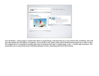 The “like” button......




The Like Button. Liking a page or content item will do a couple things: it will show that you or your friends "like" something, and it will
then also publish this information on Facebook. This is similar to the "share" button that is likewise being phased out in favor of "like".
On a deeper level, it is possible to actually keep track of everyone that "likes" a certain page, or say -- a certain type of product. This
would allow you to concentrate future marketing attempts on them. Interesting stuff that is still evolving.
 