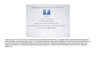 Integrating Facebook with Your Websites




                                                         More info available:
                                                  in the white paper
                                            online at www.newnectar.com
                                    on Facebook at www.facebook.com/newnectar
                                               on twitter at @smmjenn




There you have it! There are a ton of awesome ways to integrate Facebook with your website. We've just scratched the surface on
what is possible. If you want to learn more, or have speciﬁc questions, please don't hesitate to visit our site at www.newnectar.com or
to email me at any time at jenn@newnectar.com. Of course, since this is all about social media, you can also connect with me on
Twitter (@smmjenn) or on Facebook at www.facebook.com/newnectar. Thanks for your time & good luck with all your Facebook
endeavors!
 