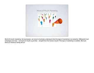 Word-of-Mouth Marketing




Word-of-mouth marketing. As businesses, we know & intuitively understand why this type of marketing is so powerful. Billboards & ad
campaigns are nice -- but word of mouth is just that -- straight from the horse's mouth! This type of marketing is credible. We trust
what our friends & family tell us!
 