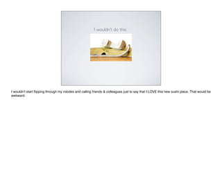 I wouldn’t do this:




I wouldn't start ﬂipping through my rolodex and calling friends & colleagues just to say that I LOVE this new sushi place. That would be
awkward.
 