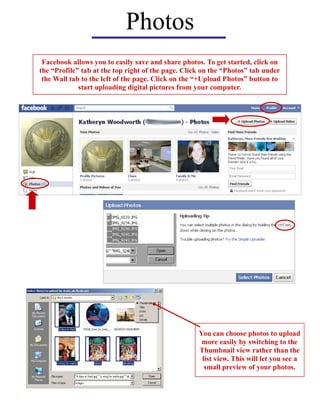 Photos
 Facebook allows you to easily save and share photos. To get started, click on
the “Profile” tab at the top right of the page. Click on the “Photos” tab under
 the Wall tab to the left of the page. Click on the “+Upload Photos” button to
             start uploading digital pictures from your computer.




                                                    You can choose photos to upload
                                                     more easily by switching to the
                                                    Thumbnail view rather than the
                                                     list view. This will let you see a
                                                      small preview of your photos.
 