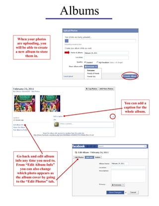 Albums

 When your photos
 are uploading, you
will be able to create
a new album to store
       them in.




                                      You can add a
                                      caption for the
                                       whole album.




 Go back and edit album
info any time you need to.
 From “Edit Album Info”
    you can also change
  which photo appears as
the album cover by going
 to the “Edit Photos” tab.
 