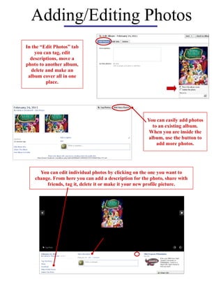 Adding/Editing Photos
In the “Edit Photos” tab
    you can tag, edit
  descriptions, move a
photo to another album,
  delete and make an
 album cover all in one
         place.




                                                      You can easily add photos
                                                         to an existing album.
                                                       When you are inside the
                                                       album, use the button to
                                                           add more photos.




      You can edit individual photos by clicking on the one you want to
    change. From here you can add a description for the photo, share with
         friends, tag it, delete it or make it your new profile picture.
 