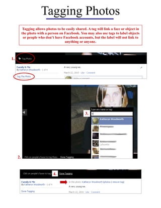 Tagging Photos
           Tagging allows photos to be easily shared. A tag will link a face or object in
          the photo with a person on Facebook. You may also use tags to label objects
           or people who don’t have Facebook accounts, but the label will not link to
                                      anything or anyone.



1.




                                                    3.




     2.


                               4.
 