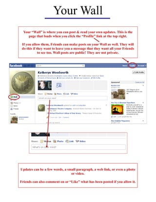 Your Wall
  Your “Wall” is where you can post & read your own updates. This is the
     page that loads when you click the “Profile” link at the top right.

 If you allow them, Friends can make posts on your Wall as well. They will
 do this if they want to leave you a message that they want all your Friends
             to see too. Wall posts are public! They are not private.




Updates can be a few words, a small paragraph, a web link, or even a photo
                                or video.

Friends can also comment on or “Like” what has been posted if you allow it.
 