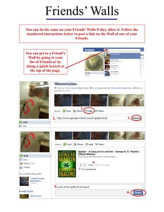 Friends’ Walls
You can do the same on your Friends’ Walls if they allow it. Follow the
numbered instructions below to post a link on the Wall of one of your
                             Friends.



You can get to a Friend’s
 Wall by going to your
  list of Friends or by
doing a quick Search at
  the top of the page.




                                  1.

                 2.                                             3.




                                         4.




                  5.
                                                                6.
 