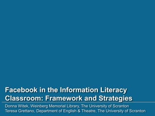 Facebook in the Information Literacy
Classroom: Framework and Strategies
Donna Witek, Weinberg Memorial Library, The University of Scranton
Teresa Grettano, Department of English & Theatre, The University of Scranton
 