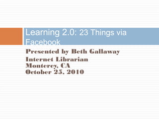 Presented by Beth Gallaway
Internet Librarian
Monterey, CA
October 25, 2010
Learning 2.0: 23 Things via
Facebook
 