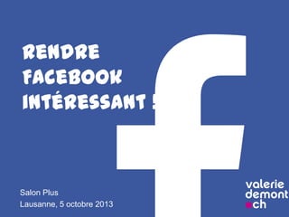 Rendre
Facebook
intéressant !
Salon Plus
Lausanne, 5 octobre 2013
 