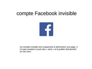 compte Facebook invisible
Un compte invisible sert uniquement à administrer une page. Il
n'a pas vocation à avoir des « amis » et à publier directement
en son nom.
 