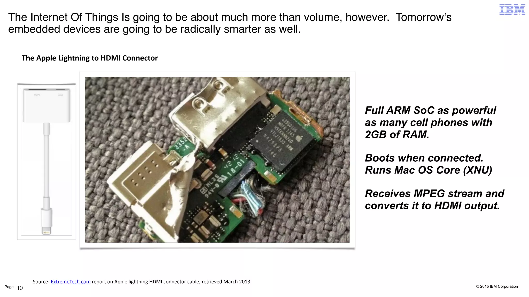 © 2015 IBM CorporationPage
The Internet Of Things Is going to be about much more than volume, however. Tomorrow’s
embedded devices are going to be radically smarter as well.
10
Full ARM SoC as powerful
as many cell phones with
2GB of RAM.
Boots when connected.
Runs Mac OS Core (XNU)
Receives MPEG stream and
converts it to HDMI output.
The	
  Apple	
  Lightning	
  to	
  HDMI	
  Connector
Source:	
  ExtremeTech.com	
  report	
  on	
  Apple	
  lightning	
  HDMI	
  connector	
  cable,	
  retrieved	
  March	
  2013
 