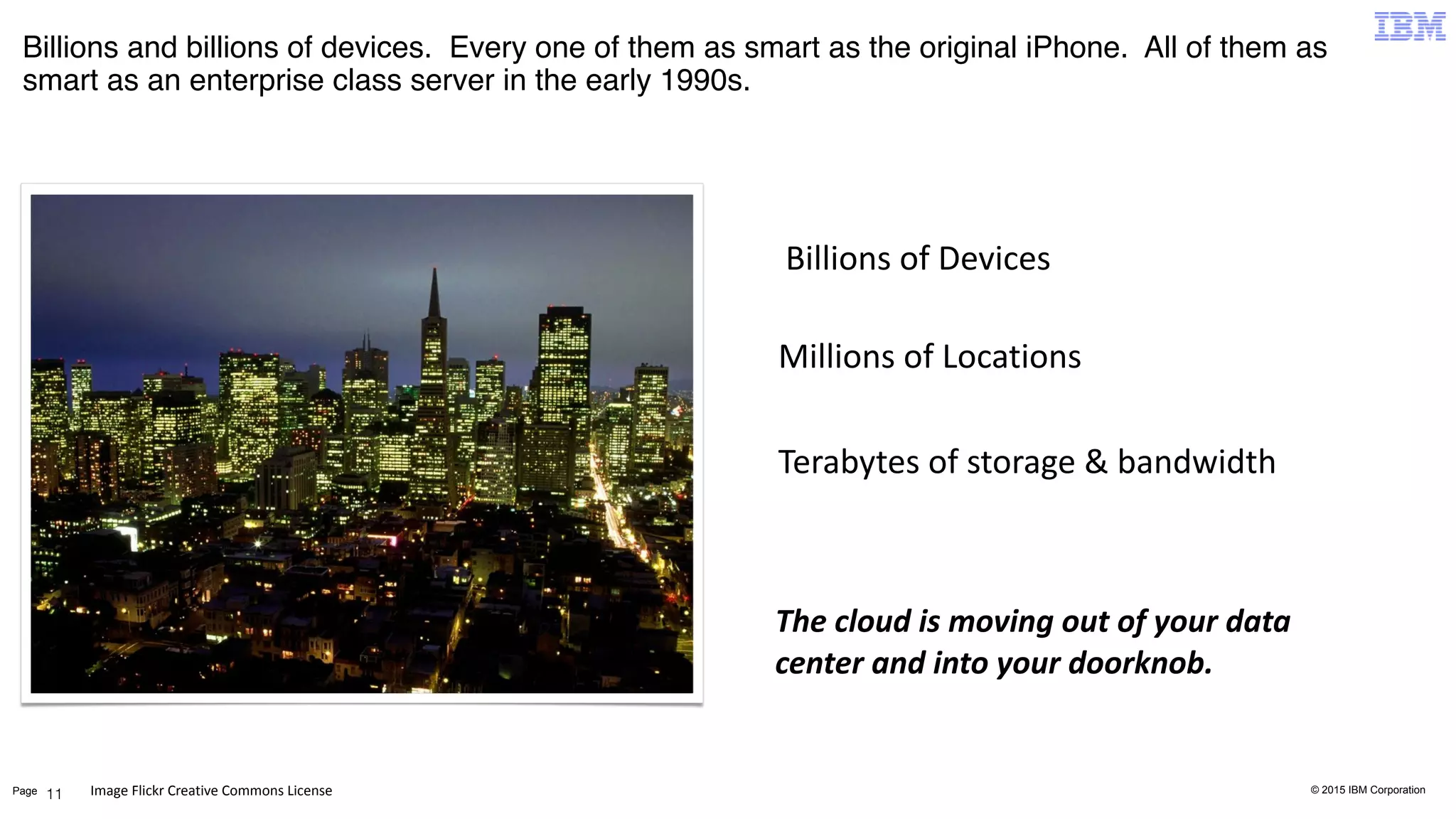 © 2015 IBM CorporationPage
Billions and billions of devices. Every one of them as smart as the original iPhone. All of them as
smart as an enterprise class server in the early 1990s.
11
Billions	
  of	
  Devices
Millions	
  of	
  Locations
Terabytes	
  of	
  storage	
  &	
  bandwidth
The	
  cloud	
  is	
  moving	
  out	
  of	
  your	
  data	
  
center	
  and	
  into	
  your	
  doorknob.
Image	
  Flickr	
  Creative	
  Commons	
  License
 