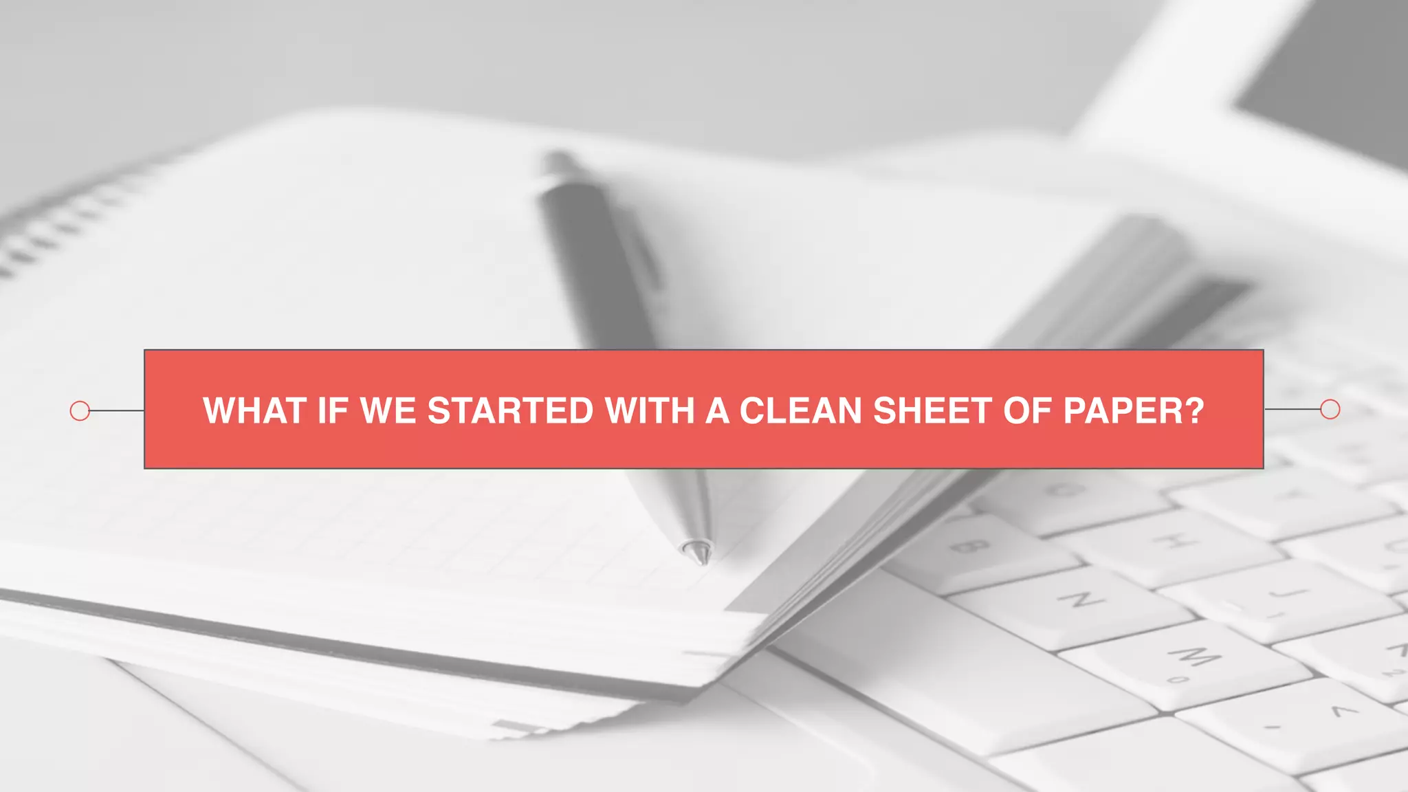 WHAT IF WE STARTED WITH A CLEAN SHEET OF PAPER?
 