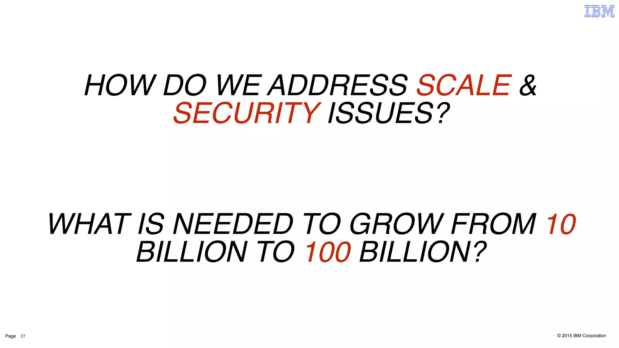 © 2015 IBM CorporationPage 27
WHAT IS NEEDED TO GROW FROM 10
BILLION TO 100 BILLION?
HOW DO WE ADDRESS SCALE &
SECURITY ISSUES?
 