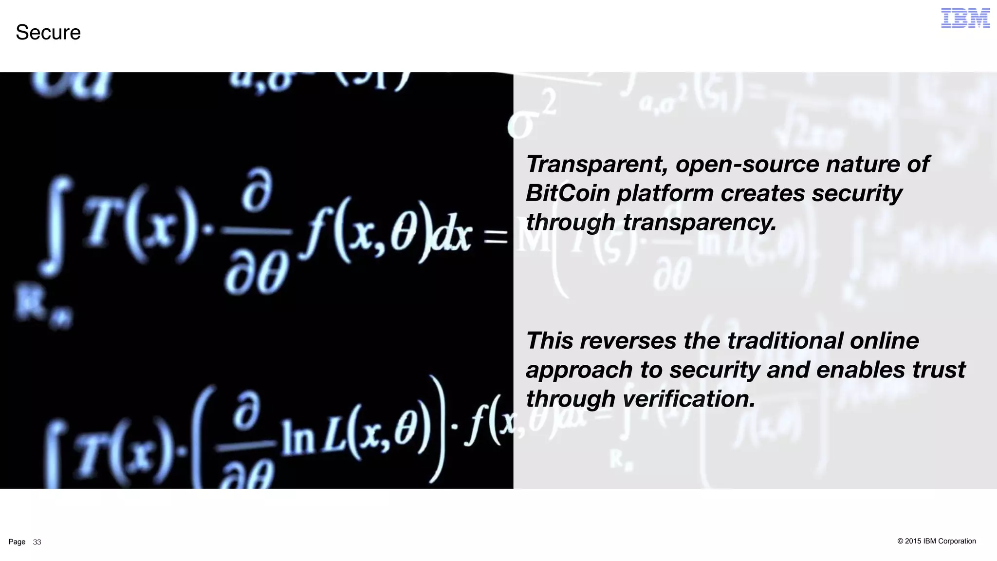 © 2015 IBM CorporationPage
Secure
33
Transparent, open-source nature of
BitCoin platform creates security
through transparency.
This reverses the traditional online
approach to security and enables trust
through veriﬁcation.
 