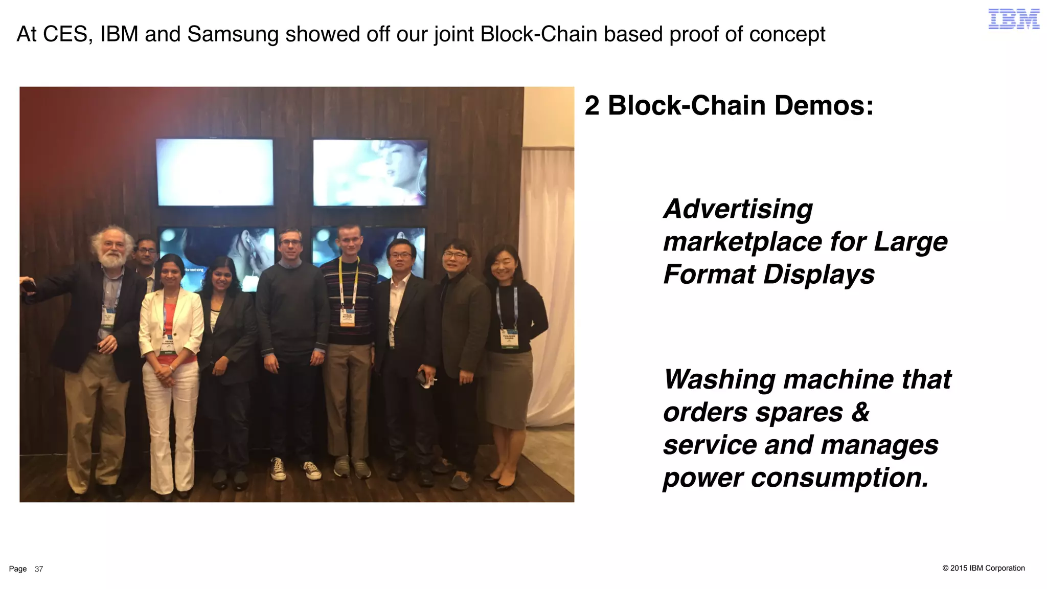 © 2015 IBM CorporationPage
At CES, IBM and Samsung showed off our joint Block-Chain based proof of concept
37
2 Block-Chain Demos:
Advertising
marketplace for Large
Format Displays
Washing machine that
orders spares &
service and manages
power consumption.
 