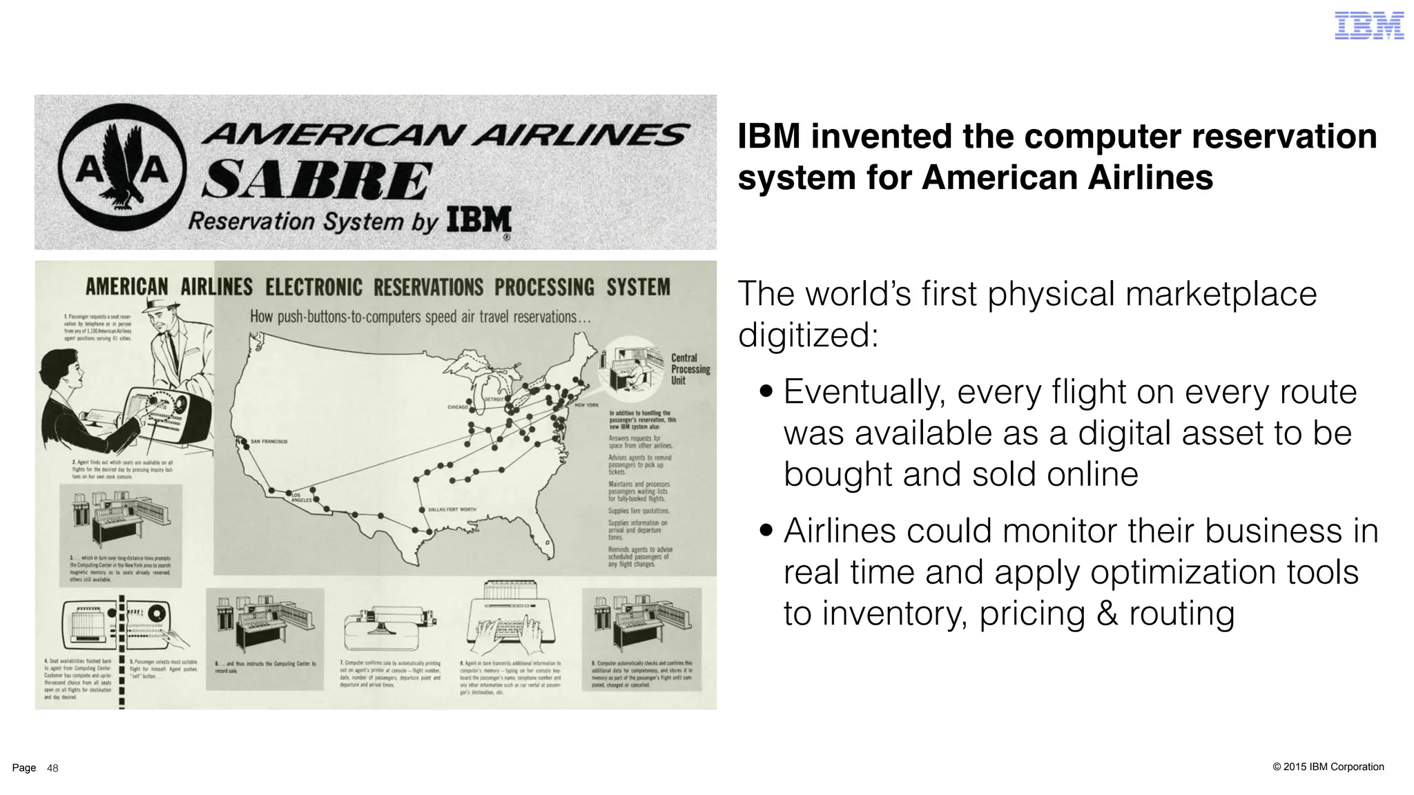 © 2015 IBM CorporationPage 48
IBM invented the computer reservation
system for American Airlines
The world’s ﬁrst physical marketplace
digitized:
• Eventually, every ﬂight on every route
was available as a digital asset to be
bought and sold online
• Airlines could monitor their business in
real time and apply optimization tools
to inventory, pricing & routing
 