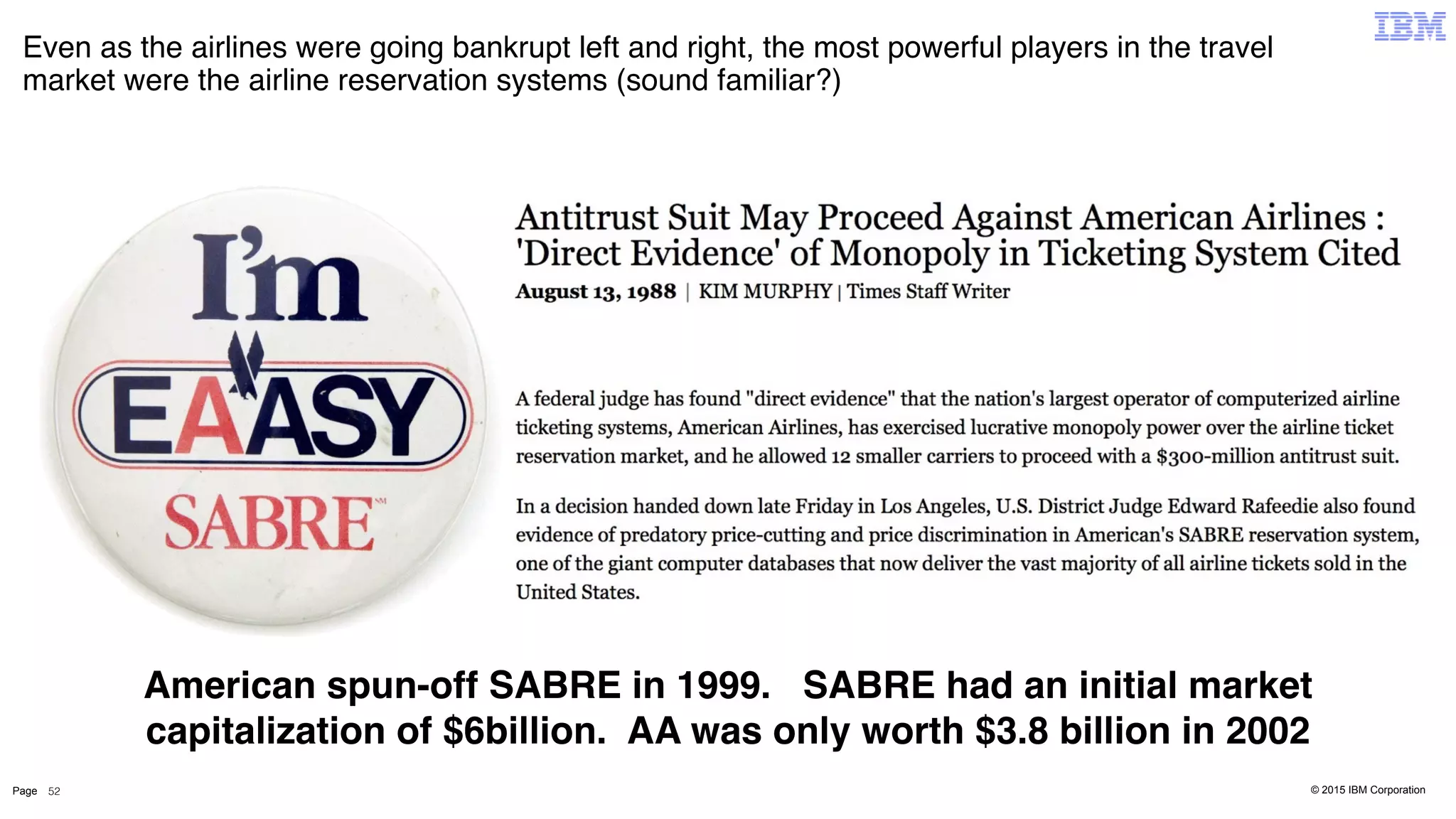 © 2015 IBM CorporationPage
Even as the airlines were going bankrupt left and right, the most powerful players in the travel
market were the airline reservation systems (sound familiar?)
American spun-off SABRE in 1999. SABRE had an initial market
capitalization of $6billion. AA was only worth $3.8 billion in 2002
52
 