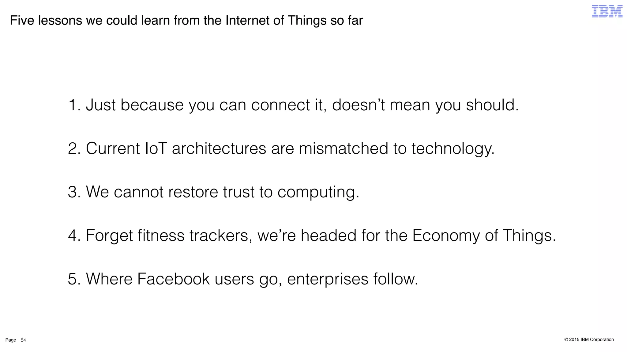 © 2015 IBM CorporationPage
Five lessons we could learn from the Internet of Things so far
54
1. Just because you can connect it, doesn’t mean you should.
2. Current IoT architectures are mismatched to technology.
3. We cannot restore trust to computing.
4. Forget ﬁtness trackers, we’re headed for the Economy of Things.
5. Where Facebook users go, enterprises follow.
 