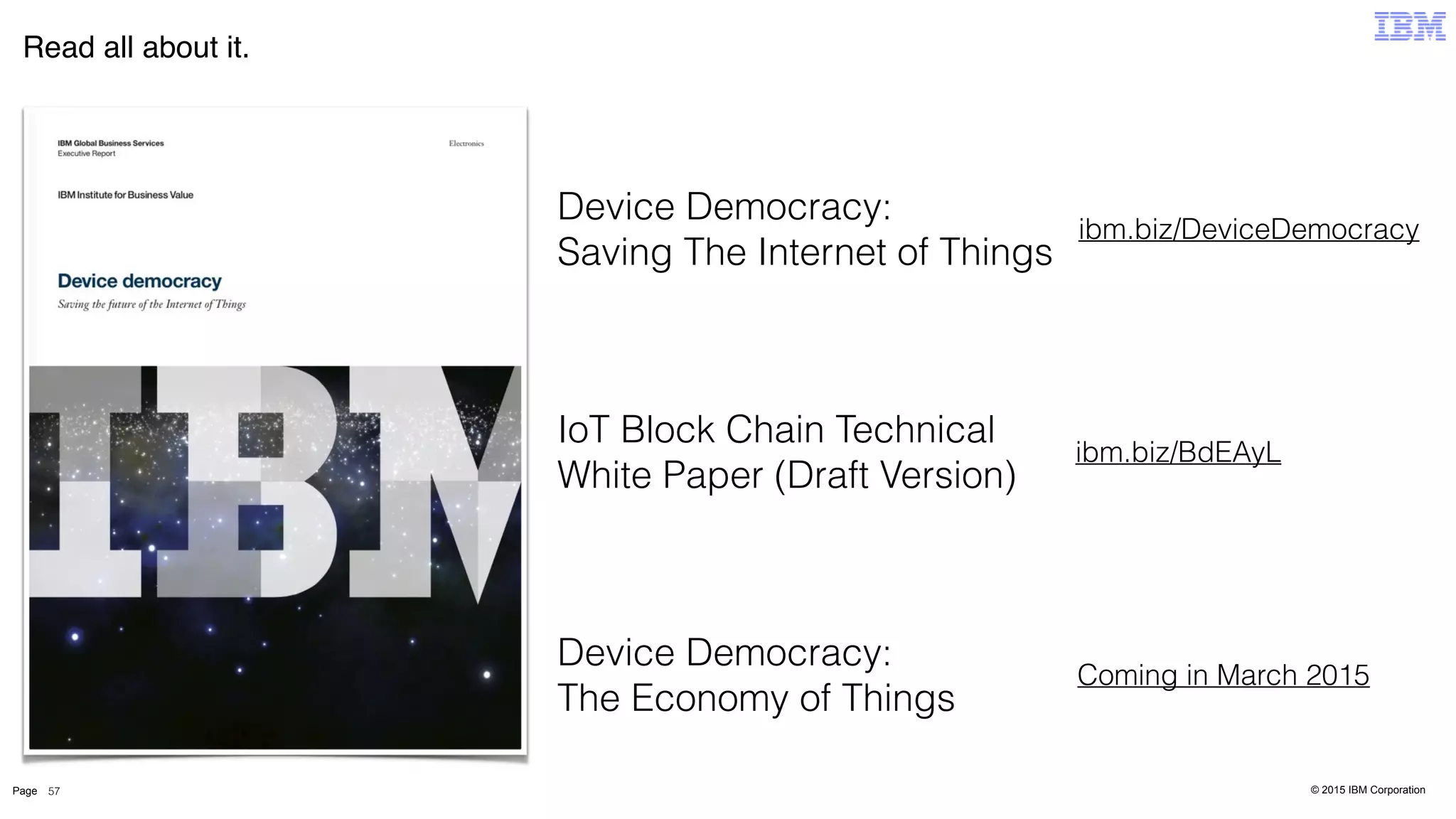 © 2015 IBM CorporationPage
Read all about it.
57
ibm.biz/DeviceDemocracy
Device Democracy:  
Saving The Internet of Things
IoT Block Chain Technical
White Paper (Draft Version)
ibm.biz/BdEAyL
Device Democracy:
The Economy of Things
Coming in March 2015
 