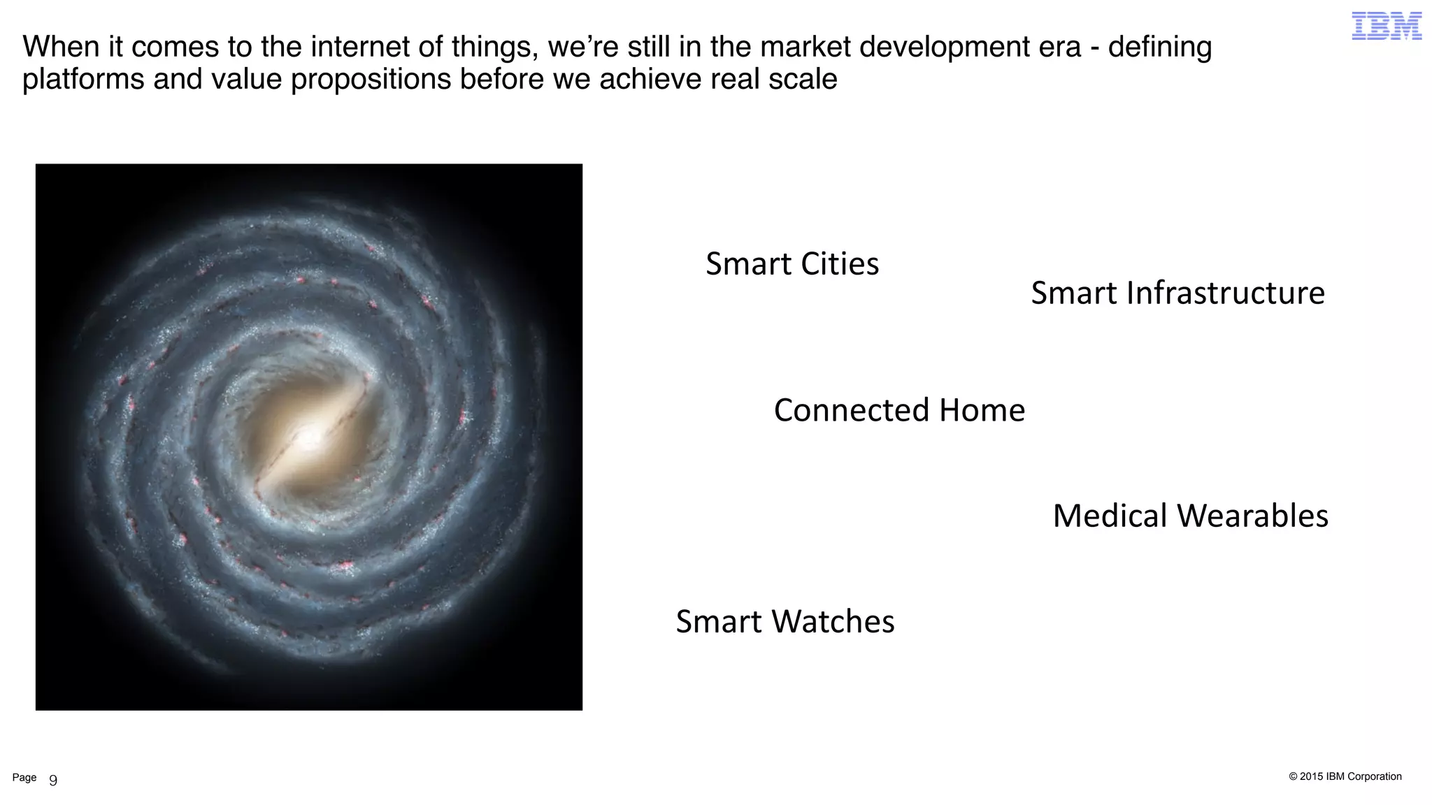 © 2015 IBM CorporationPage
When it comes to the internet of things, we’re still in the market development era - deﬁning
platforms and value propositions before we achieve real scale
9
Smart	
  Cities
Smart	
  Infrastructure
Connected	
  Home
Medical	
  Wearables
Smart	
  Watches
 