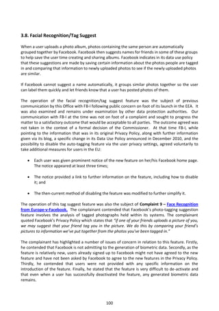 3.8. Facial Recognition/Tag Suggest

When a user uploads a photo album, photos containing the same person are automatically
grouped together by Facebook. Facebook then suggests names for friends in some of these groups
to help save the user time creating and sharing albums. Facebook indicates in its data use policy
that these suggestions are made by saving certain information about the photos people are tagged
in and comparing that information to newly uploaded photos to see if the newly uploaded photos
are similar.

If Facebook cannot suggest a name automatically, it groups similar photos together so the user
can label them quickly and let friends know that a user has posted photos of them.

The operation of the facial recognition/tag suggest feature was the subject of previous
communication by this Office with FB-I following public concern on foot of its launch in the EEA. It
was also examined and remains under examination by other data protection authorities. Our
communication with FB-I at the time was not on foot of a complaint and sought to progress the
matter to a satisfactory outcome that would be acceptable to all parties. The outcome agreed was
not taken in the context of a formal decision of the Commissioner. At that time FB-I, while
pointing to the information that was in its original Privacy Policy, along with further information
given via its blog, a specific change in its Data Use Policy announced in December 2010, and the
possibility to disable the auto-tagging feature via the user privacy settings, agreed voluntarily to
take additional measures for users in the EU:

      Each user was given prominent notice of the new feature on her/his Facebook home page.
       The notice appeared at least three times;

      The notice provided a link to further information on the feature, including how to disable
       it; and

      The then-current method of disabling the feature was modified to further simplify it.

The operation of this tag suggest feature was also the subject of Complaint 9 – Face Recognition
from Europe-v-Facebook. The complainant contended that Facebook’s photo-tagging suggestion
feature involves the analysis of tagged photographs held within its systems. The complainant
quoted Facebook’s Privacy Policy which states that “if one of your friends uploads a picture of you,
we may suggest that your friend tag you in the picture. We do this by comparing your friend’s
pictures to information we’ve put together from the photos you’ve been tagged in.”

The complainant has highlighted a number of issues of concern in relation to this feature. Firstly,
he contended that Facebook is not admitting to the generation of biometric data. Secondly, as the
feature is relatively new, users already signed up to Facebook might not have agreed to the new
feature and have not been asked by Facebook to agree to the new features in the Privacy Policy.
Thirdly, he contended that users were not provided with any specific information on the
introduction of the feature. Finally, he stated that the feature is very difficult to de-activate and
that even when a user has successfully deactivated the feature, any generated biometric data
remains.




                                                100
 