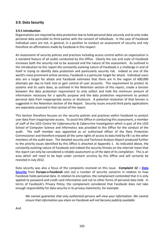 3.9. Data Security

3.9.1 Introduction
Organisations are required by data protection law to hold personal data securely and to only make
personal data accessible to third parties with the consent of individuals. In the case of Facebook
individual users are not, in general, in a position to conduct an assessment of security and rely
therefore on affirmations made by Facebook in this respect.

An assessment of security policies and practices including access control within an organisation is
a standard feature of all audits conducted by this Office. Clearly the size and scale of Facebook
increases both the security risk to be assessed and the nature of the assessment. As outlined in
the introduction to this report the constantly evolving nature of Facebook is a challenge in and of
itself in trying to identify data protection and particularly security risk. Indeed as one of the
world’s most prominent online services, Facebook is a particular target for attack. Individual users
also are a target for attack and Facebook estimates that there are in the region of 600,000
attempts per day to hack into or gain control of user accounts. This requirement to protect its
systems and its users does, as outlined in the Retention section of this report, create a tension
between the data protection requirement to only collect and hold the minimum amount of
information necessary for a specific purpose and the data protection requirement to protect
personal data from inappropriate access or disclosure. A potential resolution of that tension is
suggested in the Retention Section of the Report. Security issues around third party applications
are separately assessed in that section of the report.

This Section therefore focuses on the security policies and practices within Facebook to protect
user data from inappropriate access. To assist this Office in conducting this assessment, a member
of staff of the UCD Centre for Cybersecurity & Cybercrime Investigation which is part of the UCD
School of Computer Science and Informatics was provided to this Office for the conduct of the
audit. The staff member was appointed as an authorised officer of the Data Protection
Commissioner and therefore enjoyed all the same rights of access to data held by FB-I as the other
members of the audit team. The detailed security and Technical Analysis Report produced further
to the priority issues identified by this Office is attached at Appendix 1. As indicated above, the
constantly evolving nature of Facebook and indeed the security threats on the internet mean that
the report can only be considered a reliable assessment as of the date of its completion. This is an
area which will need to be kept under constant scrutiny by this Office and will certainly be
revisited in July 2012.

Data security was also a focus of the complaints received on this issue. Complaint 12 – Data
Security from Europe-v-Facebook sets out a number of security concerns in relation to how
Facebook holds personal data. In relation to encryption, the complainant contended that it is only
applied to password and credit card information and not to other forms of personal data held. In
terms of Facebook’s Privacy Policy, the complainant considered that Facebook does not take
enough responsibility for data security in its privacy statements, for example:

       We cannot guarantee that only authorized persons will view your information. We cannot
       ensure that information you share on Facebook will not become publicly available.

And




                                                105
 