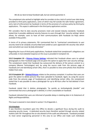 We do our best to keep Facebook safe, but we cannot guarantee it.

The complainant also wished to highlight what he considers to be a lack of control over data being
provided to third party applications, some of which may fall outside the Safe Harbor agreement,
and a lack of enforcement by Facebook in terms of the provision of a privacy policy by third party
applications. This aspect is addressed in the third party applications section.

FB-I considers that its data security provisions meet and exceed industry standards. Facebook
stated that it provides additional security features to users through their ‘security settings’ which
allows, for example, users to have all their communications with Facebook via https where
available if they prefer.

In terms of its privacy statements, FB-I commented that its “contractual commitments to user
security need to be carefully circumscribed and candid so users appreciate the security risks which
exist and which can never be fully eliminated.”

Regarding the issue of third party applications, Facebook stated that complainant’s allegations are
unfounded. A more detailed response on this issue is provided in Complaint 16.

3.9.2 Complaint 19 – Pictures Privacy Settings indicated that Facebook allows users to upload
photographs to their Facebook page and are given the option to apply their own security settings.
The complainant stated that Facebook has outsourced the delivery of the picture content to a
company (Akamai Technologies) and, by using the source code from the pictures page of
Facebook.com and identifying certain URLs, that it is possible to view some photos that should be
hidden from view.

3.9.3 Complaint 20 – Deleted Pictures relates to the previous complaint. It outlines that users are
given the option to delete pictures they have uploaded to Facebook. Again, by using the source
code from the pictures page of Facebook.com and identifying certain URLs, the complainant
stated that it was possible to view a photograph for up to 48 hours after he had deleted it from
Facebook.

Facebook stated that it deletes photographs “as quickly as technologically feasible” and
commented that once a photograph is deleted, it is then unavailable on Facebook.

Facebook indicated that users are informed of possible delays in deleting data in its Statement of
Rights and Responsibilities.

This issue is covered in more detail in section 7.4 of Appendix 1.

3.9.4 Analysis
It was therefore incumbent upon this Office to devote a significant focus during the audit to
assessing security issues. A dedicated security team therefore worked through security related
matters with FB-I throughout the on-site element of the audit and afterwards. Facebook provided
its most senior engineering personnel in this area to our Office and made such individuals




                                                 106
 