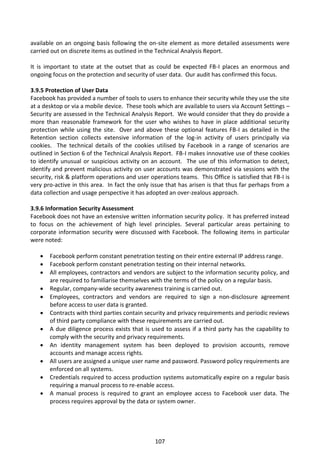 available on an ongoing basis following the on-site element as more detailed assessments were
carried out on discrete items as outlined in the Technical Analysis Report.

It is important to state at the outset that as could be expected FB-I places an enormous and
ongoing focus on the protection and security of user data. Our audit has confirmed this focus.

3.9.5 Protection of User Data
Facebook has provided a number of tools to users to enhance their security while they use the site
at a desktop or via a mobile device. These tools which are available to users via Account Settings –
Security are assessed in the Technical Analysis Report. We would consider that they do provide a
more than reasonable framework for the user who wishes to have in place additional security
protection while using the site. Over and above these optional features FB-I as detailed in the
Retention section collects extensive information of the log-in activity of users principally via
cookies. The technical details of the cookies utilised by Facebook in a range of scenarios are
outlined in Section 6 of the Technical Analysis Report. FB-I makes innovative use of these cookies
to identify unusual or suspicious activity on an account. The use of this information to detect,
identify and prevent malicious activity on user accounts was demonstrated via sessions with the
security, risk & platform operations and user operations teams. This Office is satisfied that FB-I is
very pro-active in this area. In fact the only issue that has arisen is that thus far perhaps from a
data collection and usage perspective it has adopted an over-zealous approach.

3.9.6 Information Security Assessment
Facebook does not have an extensive written information security policy. It has preferred instead
to focus on the achievement of high level principles. Several particular areas pertaining to
corporate information security were discussed with Facebook. The following items in particular
were noted:

      Facebook perform constant penetration testing on their entire external IP address range.
      Facebook perform constant penetration testing on their internal networks.
      All employees, contractors and vendors are subject to the information security policy, and
       are required to familiarise themselves with the terms of the policy on a regular basis.
      Regular, company-wide security awareness training is carried out.
      Employees, contractors and vendors are required to sign a non-disclosure agreement
       before access to user data is granted.
      Contracts with third parties contain security and privacy requirements and periodic reviews
       of third party compliance with these requirements are carried out.
      A due diligence process exists that is used to assess if a third party has the capability to
       comply with the security and privacy requirements.
      An identity management system has been deployed to provision accounts, remove
       accounts and manage access rights.
      All users are assigned a unique user name and password. Password policy requirements are
       enforced on all systems.
      Credentials required to access production systems automatically expire on a regular basis
       requiring a manual process to re-enable access.
      A manual process is required to grant an employee access to Facebook user data. The
       process requires approval by the data or system owner.




                                                107
 