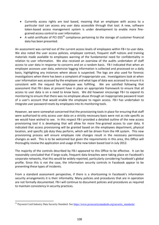    Currently access rights are tool based, meaning that an employee with access to a
           particular tool can access any user data accessible through that tool. A new, software
           token-based access management system is under development to enable more fine-
           grained access control to user information.
          A valid certificate of PCI DSS25 compliance pertaining to the storage of customer financial
           data has been presented.

An assessment was carried out of the current access levels of employees within FB-I to user data.
We also noted the user access policies, employee contract, frequent staff notices and training
materials made available to employees warning of the fundamental need for confidentiality in
relation to user information. We also received an overview of the audits undertaken of staff
access to user data in response to concerns and on a random basis. FB-I indicated that when an
employee accesses user data, extensive logging information is collected and processed on a daily
basis, highlighting any instances where abuse is suspected. The logs are also used for forensic
investigations when there has been a complaint of inappropriate use. Investigations look at when
user information was accessed by the employee and what type of data was accessed to ensure it is
consistent with the request the employee was fulfilling. We are satisfied following that
assessment that FB-I does at present have in place an appropriate framework to ensure that all
access to user data is on a need to know basis. We did however encourage FB-I to expand its
monitoring to ensure that there was no employee abuse through an inappropriate password reset
of a user’s account that would enable the employee to regain access. FB-I has undertaken to
integrate user password resets by employees into its monitoring tools.

However, we were somewhat concerned that the provisioning tools in place for ensuring that staff
were authorised to only access user data on a strictly necessary basis were not as role specific as
we would have wished to see. In this respect FB-I provided a detailed outline of the new access
provisioning tool it is developing that will allow for more fine-grained access to user data. It
indicated that access provisioning will be granted based on the employees department, physical
location, and specific job duty they perform, which will be driven from the HR system. This new
provisioning process will ensure employee role changes result in the necessary permissions
changes as well. This is to be welcomed but given the requirements in this area, this Office will
thoroughly review the application and usage of the new token based tool in July 2012.

The majority of the controls described by FB-I appeared to this Office to be effective. It can be
reasonably concluded that if large-scale, frequent data breaches were taking place on Facebook’s
corporate networks, that this would be widely reported, particularly considering Facebook’s global
profile. Since this is not the case, the information security controls in Facebook appear to be
preventing these types of incidents.

From a standard assessment perspective, if there is a shortcoming in Facebook’s information
security arrangements it is their informality. Many policies and procedures that are in operation
are not formally documented. FB-I will continue to document policies and procedures as required
to maintain consistency in security practices.




25
     Payment Card Industry Data Security Standard. See https://www.pcisecuritystandards.org/security_standards/




                                                          108
 