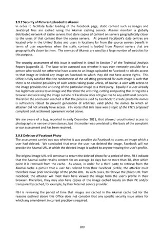 3.9.7 Security of Pictures Uploaded to Akamai
In order to facilitate faster loading of the Facebook page, static content such as images and
JavaScript files are cached using the Akamai caching service. Akamai maintain a globally
distributed network of cache servers that store copies of content on servers geographically closer
to the users of that content than the source servers. At present Facebook’s data centres are
located only in the United States and users in locations far from the source servers benefit in
terms of user experience when the static content is loaded from Akamai servers that are
geographically closer to them. The services of Akamai are used by a large number of websites for
this purpose.

The security assessment of this issue is outlined in detail in Section 7 of the Technical Analysis
Report (appendix 1). The issue to be assessed was whether it was even remotely possible for a
person who would not otherwise have access to an image uploaded to Facebook to obtain access
to that image or indeed any image on Facebook to which they did not have access rights. This
Office is fully satisfied that the randomness of the url string generated for each image is such that
there is no realistic possibility of such access taking place unless, of course, a user with access to
the image provides the url string of the particular image to a third party. Equally if a user already
has legitimate access to an image and therefore the url string, cutting and pasting that string into a
browser and accessing the image outside of Facebook does not give rise to any additional concern.
Therefore the conclusion reached is that the process used by Facebook to create photo file names
is sufficiently robust to prevent generation of arbitrary, valid photo file names to which an
attacker did not already have access. FB-I notes that this issue was a topic of the FTC’s proposed
complaint and settlement agreement noted above.

We are aware of a bug, reported in early December 2011, that allowed unauthorised access to
photographs in narrow circumstances, but this matter was unrelated to the basis of the complaint
or our assessment and has been resolved.

3.9.8 Deletion of Facebook Photo
The assessment carried out was whether it was possible via Facebook to access an image which a
user had deleted. We concluded that once the user has deleted the image, Facebook will not
provide the Akamai URL at which the deleted image is cached to anyone viewing the user’s profile.

The original image URL will continue to return the deleted photo for a period of time. FB-I indicate
that the Akamai cache retains content for on average 14 days but no more than 30, after which
point it is removed from the cache. As above, in order for a third party to retrieve from the
Akamai cache a picture that a user has deleted from their Facebook profile, the attacker must
therefore have prior knowledge of the photo URL. In such cases, to retrieve the photo URL from
Facebook, the attacker will most likely have viewed the image from the user’s profile in their
browser. Therefore, they may also have copies of the image cached locally on their PC and/or
transparently cached, for example, by their Internet service provider.

FB-I is reviewing the period of time that images are cached in the Akamai cache but for the
reasons outlined above this Office does not consider that any specific security issue arises for
which any amendment in current practice is required.




                                                 109
 