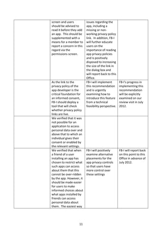 screen and users           issues regarding the
should be advised to       app, including a
read it before they add    missing or non-
an app. This should be     working privacy policy
supplemented with a        link. In addition, FB-I
means for a member to      will further educate
report a concern in this   users on the
regard via the             importance of reading
permissions screen.        app privacy policies
                           and is positively
                           disposed to increasing
                           the size of the link in
                           the dialog box and
                           will report back to this
                           Office.
As the link to the         FB-I will implement        FB-I’s progress in
privacy policy of the      this recommendation        implementing this
app developer is the       and is urgently            recommendation
critical foundation for    examining how to           will be explicitly
an informed consent,       introduce this feature     examined on our
FB-I should deploy a       from a technical           review visit in July
tool that will check       feasibility perspective.   2012.
whether privacy policy
links are live.
We verified that it was
not possible for an
application to access
personal data over and
above that to which an
individual gives their
consent or enabled by
the relevant settings.
We verified that when      FB-I will positively       FB-I will report back
a friend of a user         examine alternative        on this point to this
installing an app has      placements for the         Office in advance of
chosen to restrict what    app privacy controls       July 2012.
such apps can access       so that users have
about them that this       more control over
cannot be over-ridden      these settings
by the app. However, it
should be made easier
for users to make
informed choices about
what apps installed by
friends can access
personal data about
them. The easiest way




                     11
 