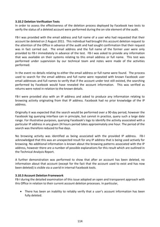 3.10.2 Deletion Verification Tests
In order to assess the effectiveness of the deletion process deployed by Facebook two tests to
verify the status of a deleted account were performed during the on-site element of the audit.

FB-I was provided with the email address and full name of a user who had requested that their
account be deleted on 2 August 2011. This individual had brought this account deletion request to
the attention of the Office in advance of the audit and had sought confirmation that their request
was in fact carried out. The email address and the full name of the former user were only
provided to FB-I immediately in advance of the test. FB-I was asked to provide any information
that was available on their systems relating to this email address or full name. This test was
performed under supervision by our technical team and notes were made of the activities
performed.

In the event no details relating to either the email address or full name were found. The process
used to search for the email address and full name were repeated with known Facebook user
email addresses and full names to verify that if the account under test still existed, the searching
performed by Facebook would have revealed the account information. This was verified as
returns were noted in relation to the known details.

FB-I were provided also with an IP address and asked to produce any information relating to
browsing activity originating from that IP address. Facebook had no prior knowledge of the IP
address.

Originally it was expected that the search would be performed over a 90-day period, however the
Facebook log querying interface can in principle, but cannot in practice, query such a large date
range. For illustrative purposes, querying Facebook’s logs to identify the activity associated with a
particular IP address in any given 24 hours period takes approximately one hour. The period of the
search was therefore reduced to five days.

No browsing activity was identified as being associated with the provided IP address. FB-I
acknowledged that this was an unexpected result for any IP address that is being used actively for
browsing. No additional information is known about the browsing patterns associated with the IP
address, however there are a number of possible explanations for this result which are outlined in
the Technical Analysis Report.

A further demonstration was performed to show that after an account has been deleted, no
information about that account (except for the fact that the account used to exist and has now
been deleted) is visible via a userid in internal Facebook tools.

3.10.3 Account Deletion Framework
FB-I during the detailed examination of this issue adopted an open and transparent approach with
this Office in relation to their current account deletion processes. In particular,

      There has been an inability to reliably verify that a user’s account information has been
       fully deleted.




                                                114
 