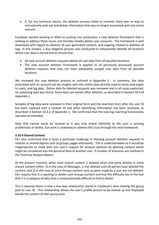    If, for any technical reason, the deletion process failed or crashed, there was no way to
       retroactively seek out and delete information that was no longer associated with any active
       account.

Facebook started working in 2010 on putting into production a new deletion framework that is
seeking to address these issues and thereby reliably delete user accounts. The framework is well
developed with regard to deletion of user-generated content, and ongoing related to deletion of
logs. In this respect, a due diligence process was conducted to exhaustively identify all locations
where user data is stored and to ensure that

      All new account deletion requests delete all user data from all possible locations.
      The new account deletion framework is applied to all previously processed account
       deletion requests that may not have adequately purged user data from all possible
       locations.

We reviewed the new deletion process as outlined in Appendix 1. In summary, the data
associated with an account can be roughly split into online data directly used to serve web pages
to users, and log data. Online data for deleted accounts was reviewed and in all cases examined,
no remaining data was found. Some data can remain after deletion, as described in Section 10.3 of
Appendix 1.

Samples of log data were reviewed in their original form and the rewritten form after the user ID
has been replaced with a random ID and other identifying information has been removed, as
described in Section 10.3.2 of Appendix 1. We confirmed that the new log rewriting functionality
operates as intended.

Data that cannot easily be located as it was only linked indirectly to the user is proving
problematic to delete, but work is underway to address this issue through the new framework.

3.10.4 Shared Content
FB-I also confirmed that it faces a particular challenge in meeting account deletion requests in
relation to shared objects such as groups, pages and events. This is understandable as it would be
inappropriate to meet with one user’s request for account deletion by deleting content which
might be considered also the personal data of another user. A number of scenarios are outlined in
the Technical Analysis Report.

At the present moment, while most shared content is deleted when one party deletes it, some
shared content either: 1) in the case of Messages, is not deleted until all parties have deleted the
content, and 2) in the case of some Groups content such as posts made by a user are not deleted.
FB-I reports that it is working to delete such Groups content and that the difficulty lies in the fact
that it is a category of data that is computationally difficult to find to delete.

This is because there is only a one-way relationship stored in Facebook’s data relating the group
post to user ID. This relationship allows the user’s profile picture to be looked up and displayed
beside the content of their group post.




                                                 115
 