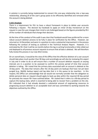 A solution is currently being implemented to convert this one-way relationship into a two-way
relationship, allowing all of the user’s group posts to be efficiently identified and removed when
the account is being deleted.

3.10.5 Analysis
There is a requirement for FB-I to have a robust framework in place to delete user accounts
following a request. The decision by Facebook to apply an initial 14-day moratorium on the
request in case the user changes their mind is not challenged based on the figures provided by FB-I
of the number of individuals that change their decision.

At the time of the conduct of the audit it was clear that Facebook would have preferred for a more
robust account deletion process to be fully in place for verification by the Office. However, we
returned on 14 December and were in a position to note a substantial improvement in the process
following the conduct of testing as outlined in the Technical Analysis Report. However, it is
estimated by FB-I that it will be six months before the log re-writing functionality is fully rolled-out
and deployed to all previous account requests to ensure that all data is deleted. We will therefore
fully review this process in our July 2012 review.

On an overall basis, it would be the view of this Office that the effective deletion of a user account
should take place much quicker than 90 days and accordingly we will also be reviewing this aspect
in July and in order to do so will ensure that a number of account deletion requests at varying
intervals are in a position to be assessed to confirm the precise period of time that account
deletion is taking. FB-I noted that the primary data associated with an account is deleted at the
14-day point. The data that remains after the 14-day point are backups that have not yet been
purged (e.g., MySQL backup tapes) and log data that is in the queue to be rewritten. In this
respect, this Office can acknowledge that we would not normally consider that the obligation to
delete personal data on request should apply to back-up data within the required 40 day period
for precisely the reason FB-I have outlined below. FB-I stated that it refers to a 90-day period to
capture this backup data, which is essential to being able to recover from a problem on the site.
FB-I indicated that it had already devoted a substantial amount of engineering resources to
progressing account deletion to an acceptable level and was committed to working towards the
objectives outlined by this Office.




                                                  116
 