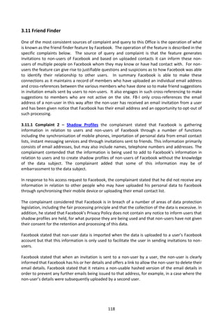 3.11 Friend Finder

One of the most consistent sources of complaint and query to this Office is the operation of what
is known as the friend finder feature by Facebook. The operation of the feature is described in the
specific complaints below. The source of query and complaint is that the feature generates
invitations to non-users of Facebook and based on uploaded contacts it can inform these non-
users of multiple people on Facebook whom they may know or have had contact with. For non-
users the feature can give rise to justifiable questions and suspicions as to how Facebook was able
to identify their relationship to other users. In summary Facebook is able to make these
connections as it maintains a record of members who have uploaded an individual email address
and cross-references between the various members who have done so to make friend suggestions
in invitation emails sent by users to non-users. It also engages in such cross-referencing to make
suggestions to members who are not active on the site. FB-I only cross-references the email
address of a non-user in this way after the non-user has received an email invitation from a user
and has been given notice that Facebook has their email address and an opportunity to opt-out of
such processing.

3.11.1 Complaint 2 – Shadow Profiles the complainant stated that Facebook is gathering
information in relation to users and non-users of Facebook through a number of functions
including the synchronisation of mobile phones, importation of personal data from email contact
lists, instant messaging services and through invitations sent to friends. This information primarily
consists of email addresses, but may also include names, telephone numbers and addresses. The
complainant contended that the information is being used to add to Facebook’s information in
relation to users and to create shadow profiles of non-users of Facebook without the knowledge
of the data subject. The complainant added that some of this information may be of
embarrassment to the data subject.

In response to his access request to Facebook, the complainant stated that he did not receive any
information in relation to other people who may have uploaded his personal data to Facebook
through synchronising their mobile device or uploading their email contact list.

The complainant considered that Facebook is in breach of a number of areas of data protection
legislation, including the fair processing principle and that the collection of the data is excessive. In
addition, he stated that Facebook’s Privacy Policy does not contain any notice to inform users that
shadow profiles are held, for what purpose they are being used and that non-users have not given
their consent for the retention and processing of this data.

Facebook stated that non-user data is imported when the data is uploaded to a user’s Facebook
account but that this information is only used to facilitate the user in sending invitations to non-
users.

Facebook stated that when an invitation is sent to a non-user by a user, the non-user is clearly
informed that Facebook has his or her details and offers a link to allow the non-user to delete their
email details. Facebook stated that it retains a non-usable hashed version of the email details in
order to prevent any further emails being issued to that address, for example, in a case where the
non-user’s details were subsequently uploaded by a second user.




                                                  118
 