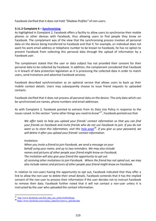 Facebook clarified that it does not hold “Shadow Profiles” of non-users.

3.11.2 Complaint 4 – Synchronising
As highlighted in Complaint 2, Facebook offers a facility to allow users to synchronise their mobile
phones or other devices with Facebook, thus allowing users to find people they know on
Facebook. The complainant was of the view that the synchronising process involves all personal
data on the device being transferred to Facebook and that if, for example, an individual does not
want his work email address or telephone number to be known to Facebook, he has no option to
prevent Facebook from collecting this personal data through the upload of information by a
Facebook user.

The complainant stated that the user or data subject has not provided their consent for their
personal data to be collected by Facebook. In addition, the complainant considered that Facebook
is in breach of data protection legislation as it is processing the collected data in order to match
users, send invitations and advertise Facebook services.

Facebook described synchronisation as an optional service that allows users to back up their
mobile contact details. Users may subsequently choose to issue friend requests to uploaded
contacts.

Facebook clarified that it does not process all personal data on the device. The only data which can
be synchronised are names, phone numbers and email addresses.

As with Complaint 2, Facebook pointed to extracts from its Data Use Policy in response to the
issues raised. In the section “some other things you need to know”27, Facebook pointed out that

           We offer tools to help you upload your friends' contact information so that you can find
           your friends on Facebook and invite friends who do not use Facebook to join. If you do not
           want us to store this information, visit this help page28. If you give us your password, we
           will delete it after you upload your friends' contact information.

           Invitations
           When you invite a friend to join Facebook, we send a message on your
           behalf using your name, and up to two reminders. We may also include
           names and pictures of other people your friend might know on Facebook.
           The invitation will also give your friend the opportunity to opt out
           of receiving other invitations to join Facebook. Where the friend has not opted out, we may
           also include names and pictures of other people your friend might know on Facebook.

In relation to non-users having the opportunity to opt out, Facebook indicated that they offer a
link to allow the non-user to delete their email details. Facebook contends that it has the implied
consent of the non-user to process their information if the user decides not to instruct Facebook
to remove their data. Facebook further noted that it will not contact a non-user unless it is
instructed by the user who uploaded the contact information.

27
     http://www.facebook.com/full_data_use_policy#otherthings
28
     https://www.facebook.com/contact_importer/remove_uploads.php




                                                            119
 