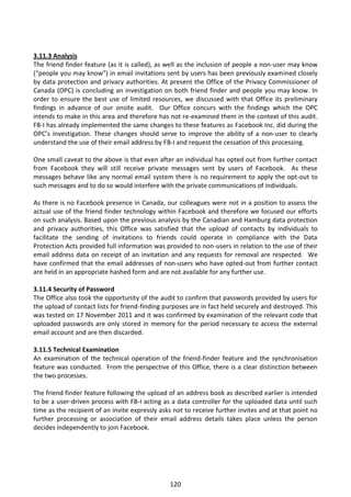 3.11.3 Analysis
The friend finder feature (as it is called), as well as the inclusion of people a non-user may know
(“people you may know”) in email invitations sent by users has been previously examined closely
by data protection and privacy authorities. At present the Office of the Privacy Commissioner of
Canada (OPC) is concluding an investigation on both friend finder and people you may know. In
order to ensure the best use of limited resources, we discussed with that Office its preliminary
findings in advance of our onsite audit. Our Office concurs with the findings which the OPC
intends to make in this area and therefore has not re-examined them in the context of this audit.
FB-I has already implemented the same changes to these features as Facebook Inc. did during the
OPC’s investigation. These changes should serve to improve the ability of a non-user to clearly
understand the use of their email address by FB-I and request the cessation of this processing.

One small caveat to the above is that even after an individual has opted out from further contact
from Facebook they will still receive private messages sent by users of Facebook. As these
messages behave like any normal email system there is no requirement to apply the opt-out to
such messages and to do so would interfere with the private communications of individuals.

As there is no Facebook presence in Canada, our colleagues were not in a position to assess the
actual use of the friend finder technology within Facebook and therefore we focused our efforts
on such analysis. Based upon the previous analysis by the Canadian and Hamburg data protection
and privacy authorities, this Office was satisfied that the upload of contacts by individuals to
facilitate the sending of invitations to friends could operate in compliance with the Data
Protection Acts provided full information was provided to non-users in relation to the use of their
email address data on receipt of an invitation and any requests for removal are respected. We
have confirmed that the email addresses of non-users who have opted-out from further contact
are held in an appropriate hashed form and are not available for any further use.

3.11.4 Security of Password
The Office also took the opportunity of the audit to confirm that passwords provided by users for
the upload of contact lists for friend-finding purposes are in fact held securely and destroyed. This
was tested on 17 November 2011 and it was confirmed by examination of the relevant code that
uploaded passwords are only stored in memory for the period necessary to access the external
email account and are then discarded.

3.11.5 Technical Examination
An examination of the technical operation of the friend-finder feature and the synchronisation
feature was conducted. From the perspective of this Office, there is a clear distinction between
the two processes.

The friend finder feature following the upload of an address book as described earlier is intended
to be a user-driven process with FB-I acting as a data controller for the uploaded data until such
time as the recipient of an invite expressly asks not to receive further invites and at that point no
further processing or association of their email address details takes place unless the person
decides independently to join Facebook.




                                                120
 