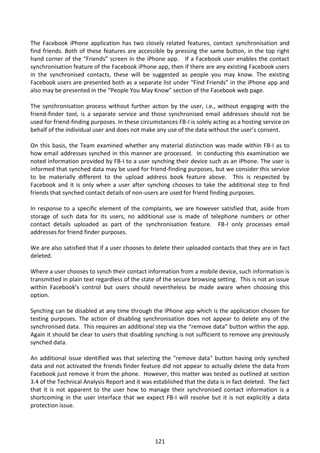 The Facebook iPhone application has two closely related features, contact synchronisation and
find friends. Both of these features are accessible by pressing the same button, in the top right
hand corner of the “Friends” screen in the iPhone app. If a Facebook user enables the contact
synchronisation feature of the Facebook iPhone app, then if there are any existing Facebook users
in the synchronised contacts, these will be suggested as people you may know. The existing
Facebook users are presented both as a separate list under “Find Friends” in the iPhone app and
also may be presented in the “People You May Know” section of the Facebook web page.

The synchronisation process without further action by the user, i.e., without engaging with the
friend-finder tool, is a separate service and those synchronised email addresses should not be
used for friend-finding purposes. In these circumstances FB-I is solely acting as a hosting service on
behalf of the individual user and does not make any use of the data without the user’s consent.

On this basis, the Team examined whether any material distinction was made within FB-I as to
how email addresses synched in this manner are processed. In conducting this examination we
noted information provided by FB-I to a user synching their device such as an iPhone. The user is
informed that synched data may be used for friend-finding purposes, but we consider this service
to be materially different to the upload address book feature above. This is respected by
Facebook and it is only when a user after synching chooses to take the additional step to find
friends that synched contact details of non-users are used for friend finding purposes.

In response to a specific element of the complaints, we are however satisfied that, aside from
storage of such data for its users, no additional use is made of telephone numbers or other
contact details uploaded as part of the synchronisation feature. FB-I only processes email
addresses for friend finder purposes.

We are also satisfied that if a user chooses to delete their uploaded contacts that they are in fact
deleted.

Where a user chooses to synch their contact information from a mobile device, such information is
transmitted in plain text regardless of the state of the secure browsing setting. This is not an issue
within Facebook’s control but users should nevertheless be made aware when choosing this
option.

Synching can be disabled at any time through the iPhone app which is the application chosen for
testing purposes. The action of disabling synchronisation does not appear to delete any of the
synchronised data. This requires an additional step via the “remove data” button within the app.
Again it should be clear to users that disabling synching is not sufficient to remove any previously
synched data.

An additional issue identified was that selecting the "remove data" button having only synched
data and not activated the friends finder feature did not appear to actually delete the data from
Facebook just remove it from the phone. However, this matter was tested as outlined at section
3.4 of the Technical Analysis Report and it was established that the data is in fact deleted. The fact
that it is not apparent to the user how to manage their synchronised contact information is a
shortcoming in the user interface that we expect FB-I will resolve but it is not explicitly a data
protection issue.




                                                 121
 