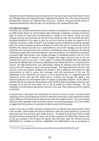 Uploaded contact information can be removed via the “remove all your imported contacts” link on
the “Manage Invites and Imported Contacts” page within Facebook. This is the same process to be
followed when contacts are imported from any source. However, removed contacts will be re-
imported automatically unless the user turns off syncing in the Facebook iPhone app.

3.11.6 Business Upload
This Office also carefully examined the feature available on Facebook for a business to upload up
to 5,000 contact details for invite purposes when launching or updating a company or business
page. A number of issues arise for examination in relation to this feature. Firstly, the invite
messages sent by such businesses do not fall to be considered under the household exemption
discussed elsewhere in this report as they are sent by a business to what are stated to be its
customers or contacts. Under Irish law29 such messages may be considered as marketing messages
which the relevant business would be considered to either have sent or caused to be sent and
therefore the relevant business has a responsibility to ensure the messages are sent only to
individuals who have given their prior consent to marketing (or have not opted out of receiving
marketing messages where the email address is a business address). FB-I noted that as a measure
to prevent Page administrators from sending messages to individuals located in the EU, it has
geoblocked the major EU domains so that messages from Pages cannot be sent to the vast
majority of EU users or non-users. In this respect it is noted that Facebook takes the additional
precaution of highlighting to any business uploading contact details that there is a requirement for
consent. The Page administrator must affirmatively indicate by checking a box that they have
consent from the recipient to send a marketing message. The requirements of Irish law in this
area are in fact very specific. Facebook also provides a link to additional information for Page
administrators to read to ensure their messages meet the requirements of the law. The
highlighting of the requirement for consent is to be welcomed but it is suggested given the
importance of this issue that FB-I would wish to re-inforce this message and adopt a zero
tolerance policy for any entity against whom it receives a sustainable complaint. As this Office is
satisfied that FB-I has separate responsibilities under SI 336 of 2011 by providing a means for such
messages to be sent we fully expect that it will be taking this matter seriously. FB-I has
undertaken to bring forward appropriate measures in this area. These measures will be reviewed
in July 2012.

A second issue is that given the requirement for consent to send an invite, a business while
uploading a file of contact addresses to which it intends to send invites can be expected to remove
certain addresses from the invite list which do not meet the stringent criteria. Any such removed
addresses while uploaded cannot be further used for friend-finding purposes as it is not credible
to suggest that the business is in a position to obtain consent for this purpose.

Finally in this area, this Office received a complaint from an individual who had received a friend
invite via SMS. Unfortunately the opt-out mechanism which the person wished to use was not
operating at the time and they were unable to do so. The ability to send friend invites via SMS
was only recently introduced by FB-I and it was of some surprise to this Office that a feature such
as this was available in the EU given the specific laws laid down under the ePrivacy Directive
2002/58/EC (as amended by Directive 2006/24/EC and 2009/136/EC) and as transposed in

29
     SI 336 of 2011 (http://dataprotection.ie/viewdoc.asp?m=l&fn=/documents/LEGAL/SI336of2011.pdf )




                                                        122
 