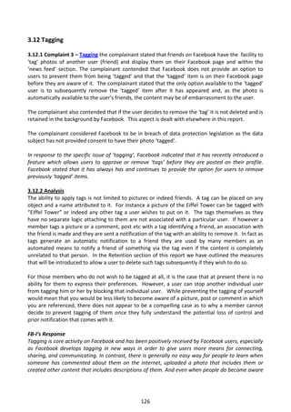 3.12 Tagging

3.12.1 Complaint 3 – Tagging the complainant stated that friends on Facebook have the facility to
‘tag’ photos of another user (friend) and display them on their Facebook page and within the
‘news feed’ section. The complainant contended that Facebook does not provide an option to
users to prevent them from being ‘tagged’ and that the ‘tagged’ item is on their Facebook page
before they are aware of it. The complainant stated that the only option available to the ‘tagged’
user is to subsequently remove the ‘tagged’ item after it has appeared and, as the photo is
automatically available to the user’s friends, the content may be of embarrassment to the user.

The complainant also contended that if the user decides to remove the ‘tag’ it is not deleted and is
retained in the background by Facebook. This aspect is dealt with elsewhere in this report.

The complainant considered Facebook to be in breach of data protection legislation as the data
subject has not provided consent to have their photo ‘tagged’.

In response to the specific issue of ‘tagging’, Facebook indicated that it has recently introduced a
feature which allows users to approve or remove ‘tags’ before they are posted on their profile.
Facebook stated that it has always has and continues to provide the option for users to remove
previously ‘tagged’ items.

3.12.2 Analysis
The ability to apply tags is not limited to pictures or indeed friends. A tag can be placed on any
object and a name attributed to it. For instance a picture of the Eiffel Tower can be tagged with
“Eiffel Tower” or indeed any other tag a user wishes to put on it. The tags themselves as they
have no separate logic attaching to them are not associated with a particular user. If however a
member tags a picture or a comment, post etc with a tag identifying a friend, an association with
the friend is made and they are sent a notification of the tag with an ability to remove it. In fact as
tags generate an automatic notification to a friend they are used by many members as an
automated means to notify a friend of something via the tag even if the content is completely
unrelated to that person. In the Retention section of this report we have outlined the measures
that will be introduced to allow a user to delete such tags subsequently if they wish to do so.

For those members who do not wish to be tagged at all, it is the case that at present there is no
ability for them to express their preferences. However, a user can stop another individual user
from tagging him or her by blocking that individual user. While preventing the tagging of yourself
would mean that you would be less likely to become aware of a picture, post or comment in which
you are referenced, there does not appear to be a compelling case as to why a member cannot
decide to prevent tagging of them once they fully understand the potential loss of control and
prior notification that comes with it.

FB-I’s Response
Tagging is core activity on Facebook and has been positively received by Facebook users, especially
as Facebook develops tagging in new ways in order to give users more means for connecting,
sharing, and communicating. In contrast, there is generally no easy way for people to learn when
someone has commented about them on the internet, uploaded a photo that includes them or
created other content that includes descriptions of them. And even when people do become aware




                                                 126
 