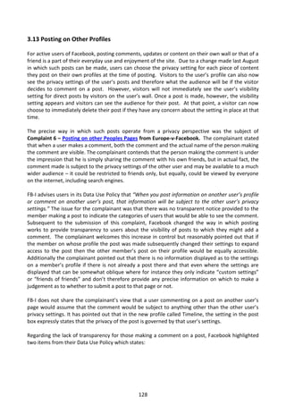 3.13 Posting on Other Profiles

For active users of Facebook, posting comments, updates or content on their own wall or that of a
friend is a part of their everyday use and enjoyment of the site. Due to a change made last August
in which such posts can be made, users can choose the privacy setting for each piece of content
they post on their own profiles at the time of posting. Visitors to the user’s profile can also now
see the privacy settings of the user’s posts and therefore what the audience will be if the visitor
decides to comment on a post. However, visitors will not immediately see the user’s visibility
setting for direct posts by visitors on the user’s wall. Once a post is made, however, the visibility
setting appears and visitors can see the audience for their post. At that point, a visitor can now
choose to immediately delete their post if they have any concern about the setting in place at that
time.

The precise way in which such posts operate from a privacy perspective was the subject of
Complaint 6 – Posting on other Peoples Pages from Europe-v-Facebook. The complainant stated
that when a user makes a comment, both the comment and the actual name of the person making
the comment are visible. The complainant contends that the person making the comment is under
the impression that he is simply sharing the comment with his own friends, but in actual fact, the
comment made is subject to the privacy settings of the other user and may be available to a much
wider audience – it could be restricted to friends only, but equally, could be viewed by everyone
on the internet, including search engines.

FB-I advises users in its Data Use Policy that “When you post information on another user’s profile
or comment on another user’s post, that information will be subject to the other user’s privacy
settings.” The issue for the complainant was that there was no transparent notice provided to the
member making a post to indicate the categories of users that would be able to see the comment.
Subsequent to the submission of this complaint, Facebook changed the way in which posting
works to provide transparency to users about the visibility of posts to which they might add a
comment. The complainant welcomes this increase in control but reasonably pointed out that if
the member on whose profile the post was made subsequently changed their settings to expand
access to the post then the other member’s post on their profile would be equally accessible.
Additionally the complainant pointed out that there is no information displayed as to the settings
on a member’s profile if there is not already a post there and that even where the settings are
displayed that can be somewhat oblique where for instance they only indicate “custom settings”
or “friends of friends” and don’t therefore provide any precise information on which to make a
judgement as to whether to submit a post to that page or not.

FB-I does not share the complainant’s view that a user commenting on a post on another user’s
page would assume that the comment would be subject to anything other than the other user’s
privacy settings. It has pointed out that in the new profile called Timeline, the setting in the post
box expressly states that the privacy of the post is governed by that user’s settings.

Regarding the lack of transparency for those making a comment on a post, Facebook highlighted
two items from their Data Use Policy which states:




                                                128
 
