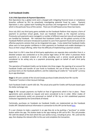 3.14 Facebook Credits

3.14.1 Risk Operations & Payment Operations
Risk Operations has a global remit and is charged with mitigating financial losses or compliance
breaches suffered by FB-I by proactively investigating potential fraud by users. Payment
Operations is also a global team handling the purchase and management of “Facebook Credits”
which is the particular focus of this section. There are 23 staff based across these two teams.

Since July 2011 any third party game available via the Facebook Platform that requires a form of
payment to purchase virtual goods, must use Facebook Credits as the required currency.
Previously such payments were managed in a number of different ways but now all such payments
are handled by Facebook. FB-I indicated that Facebook Credits are the global currency of the
Facebook Platform and were introduced to protect its users from payment fraud and to provide an
effective payments solution that can be integrated into apps. It also stated that Facebook Credits
allow users to have greater confidence in their payments on Facebook and enable developers to
focus on their unique offering, rather than the difficulty of implementing a payment solution.

Given that it is FB-I’s view that all third party applications are separate data controllers from it, a
detailed analysis was conducted as to the precise legal status of FB-I when it processes these
payments as a standard analysis of an entity providing such a service would generally be
considered to be acting only as a payment processing agent on behalf of each third party
application.

The operation of Facebook Credits can be broken into three stages: the opening of an account for
Facebook Credits and transfer of user funds to Facebook; the use of those funds by a user to
purchase items on the Facebook platform; and the redeeming of credits for “real world” currency
by an app developer.

Stage 1: All users outside of the US and Canada purchase Credits directly from FB-I via the
“Payments” function in their Account Settings.

Each Facebook Credit is worth USD 10c. The actual price paid for Credits will fluctuate based upon
the dollar exchange rate.

Stage 2: FB-I accepts payments via PayPal on foot of agreements which it has in place. These
agreements were provided on request and were considered to be in order. Other modes of
payment (particularly cards) are processed on behalf of FB-I by an Irish established payment
institution regulated by the Central Bank of Ireland.

Technically, purchases on Facebook via Facebook Credits are implemented via the Facebook
Credits API. Detailed technical information in connection to this API can be found here.

If a user chooses to make a payment in an app they do so by pushing a “purchase” or similar
button within the app. This button leads to the app making an API call to FB-I. This call provides
FB-I with the details of the item which the user wishes to buy, including its price. FB-I, and not the
app, then displays the relevant offer to the user and completes the transaction.




                                                 131
 