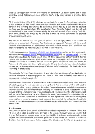 Stage 3: Developers can redeem their Credits for payment in US dollars at the end of each
bimonthly period. Redemption is made either by PayPal or by funds transfer to a verified bank
account.

FB-I’s position is that while FB-I is offering a payment solution to app developers it does not act as
a data processor on their behalf. FB-I is the data controller with respect to the Facebook Credits
personal data including data relating to quantum of credits held by a user and the payment
methods used to purchase these. This classification flows from the facts (i) that the relevant
personal data (i.e. how many Credits are held by the user and the mode of purchase of Credits) is,
at all times, held by FB-I and (ii) by the fact that FB-I has set up and administers the payment
processes directly with users.

The app has no control over such personal data and has no right, either under contract or
otherwise, to access such information. App developers merely provide Facebook with the price of
the item that a user wishes to purchase and the identity of the relevant user. Should the user
choose to complete the transaction, he or she does so with Facebook.

Credits are governed by Statement of Rights and Responsibilities and its ancillary agreements,
which include the Platform Policies, the Facebook Credits Terms and the Payment Terms. All users
and developers outside the US and Canada enter into these agreements with FB-I Limited. It is FB-I
Limited, and not Facebook Inc., which offers Credits on a worldwide basis (excluding US and
Canada) and which is entitled to enforce Facebook’s global contractual rights with regard to
Facebook Credits aside from those rights concerning US and Canada. From an internal Facebook
perspective, the Payment Operations division of FB-I has global responsibility for Facebook Credits
(excluding US and Canada).

FB-I maintains full control over the manner in which Facebook Credits are offered. While FB-I do
facilitate developers in receiving payment via Credits, it does so on our terms, terms which it is
contractually free to change at will.

We examined a workstation in Risk Operations and viewed several suspect fraud cases. The level
of detail appearing for each user account was significant. This is an issue which is addressed in
detail in the subject matter section on Retention. The detail contained included activity on the
Facebook account over a number of years including the IP address of every access to the site by
the user and the details generated by a named cookie. FB-I explained that this information helped
indicate to the Team unusual patterns of access for a particular user which assists in assessing a
potential fraudulent transaction. A member of the Risk Operations Team worked through the
steps involved in assessing suspected fraud cases and demonstrated the reallocation of credits to
the user if there were reasonable grounds to believe the user’s account had been compromised by
a third party.

3.14.2 Analysis
This Office can accept based on our examination of the actual operation of Facebook Credits that
FB-I does act as a data controller in the provision of the service. However, we would consider that
it is not fully apparent to users using the service that FB-I is acting as a data controller in this
respect and that furthermore information generated in the context of their use of Facebook
Credits is linked to their account. In this respect while it is accepted that there is comprehensive




                                                 132
 