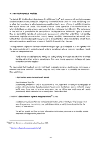 3.15 Pseudonymous Profiles

      The Article 29 Working Party Opinion on Social Networking30 and a number of resolutions drawn
      up at international data protection and privacy conferences have called for social networking sites
      to allow their members to adopt pseudonymous identities in terms of their virtual identity within
      their social network of choice. This model is similar to the operation of discussion boards etc
      where individuals can post under a username that does not reveal their identity. The background
      to this position is grounded in the perception of the impact on an individual’s right to privacy if
      they are denied the right to act online under a pseudonym rather than under their real identity.
      An example might be protestors in a country having the ability to communicate with each other
      without their identities being obviously known to the authorities which may tend to inhibit them.
      Although experience would tend to suggest that this does not in fact happen.

      The requirement to provide verifiable information upon sign-up is accepted. It is the right to have
      the opportunity to act in a social network under a pseudonym where concerns have been raised.
      The Article 29 Opinion states

                  “SNS should consider carefully if they can justify forcing their users to act under their real
                 identity rather than under a pseudonym. There are strong arguments in favour of giving
                 users choice in this respect.”

      We have noted that Facebook permits individuals to adopt usernames but these do not replace or
      override the actual name of a member, they are a tool to be used as outlined by Facebook in its
      Data Use Policy:

                 I. Information we receive and how it is used

                 Usernames and User IDs
                 A Username (or Facebook URL) is a custom link to your profile that you can give out to people or
                 post on external websites. If you have selected a username, it will always appear in the URL on your
                 profile page. If you have not selected a username, then the URL on your profile page will contain
                 your User ID, which is what we use to identify your Facebook account.

      Facebook’s Statement of Rights & Responsibilities31 states

                 Facebook users provide their real names and information, and we need your help to keep it that
                 way. Here are some commitments you make to us relating to registering and maintaining the
                 security of your account:

                 You will not provide any false personal information on Facebook, or create an account for anyone
                 other than yourself without permission.



30
     1) WP 163 Opinion on online social networking, June 2009.

      31
           http://www.facebook.com/terms.php?ref=pf




                                                                 134
 