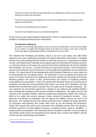 You will not create more than one personal profile. If we disable your account, you will not create
          another one without our permission.

          You will not use your personal profile for your own commercial gain (such as selling your status
          update to an advertiser).

          You will not use Facebook if you are under 13.

          You will not use Facebook if you are a convicted sex offender.

Finally, the Team also noted Facebook’s Safety Centre32 which is a dedicated web area for teenage
members of Facebook and their parents and teachers.

          The Importance of Being You
          Facebook is a community where people use their real names and identities, so we’re all accountable
          for our actions. It’s against the Facebook Terms to lie about your name or age. Help us keep the
          community safe by reporting fake profiles to Facebook if you ever see them.

FB-I indicated that Facebook’s real-identity culture is one of its core values. Over 800 million
registered users have established connections and shared information with friends on Facebook
relying on the understanding that their friends are who they say they are. Importantly, the safety,
security, and integrity of the Facebook service depend upon the authenticity of Facebook accounts,
i.e., that they belong to real people who represent themselves authentically. FB-I further indicated
that Facebook’s core mission – to make the world more open and connected – relies on fostering a
genuine and trustworthy social environment in which people feel comfortable communicating and
sharing. FB-I stated that all of the building blocks of the Facebook Platform as it exists today rest
on the foundation of a real-identity culture. FB-I stated that it strives to replicate real-world social
norms in an online environment by emphasizing the human qualities of conversation and sharing.
Attaching people’s real names to their communications and actions on Facebook promotes
accountability and responsibility. In fact, FB-I reported that Facebook receive tens of thousands of
complaints each day from users who believe that another user on the site is inauthentic, and who
demand that Facebook take action to protect this core aspect of the Facebook community. FB-I
also noted that the real-identity requirement is integral to user safety on the Facebook Platform
and a fundamental component of the security measures it implements. The safety, security, and
integrity of the Facebook Platform would be compromised significantly without such measures.
Many of our safety and security measures involve removal of inauthentic accounts -- from
spammers and phishers to individuals who are abusing the Platform and do not want to be
discovered. FB-I reported that the vast majority of accounts that it disables for being inauthentic
are associated with behaviors that violate other terms of use, like bullying and harassment.
Finally, FB-I stressed that without the requirement that individuals present their real identities,
Facebook would be an entirely different business; its defining mission would be unfulfilled. It
simply would not be Facebook. FB-I maintained that for Facebook to abandon its core principle of
real identity would require the dismantling of the existing social network and Platform and the
creation of a new social network and Platform.

32
     https://www.facebook.com/safety




                                                      135
 