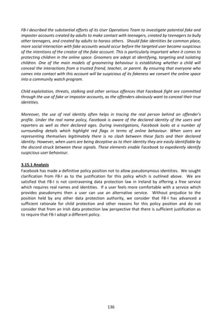 FB-I described the substantial efforts of its User Operations Team to investigate potential fake and
imposter accounts created by adults to make contact with teenagers, created by teenagers to bully
other teenagers, and created by adults to harass others. Should fake identities be common place,
more social interaction with fake accounts would occur before the targeted user became suspicious
of the intentions of the creator of the fake account. This is particularly important when it comes to
protecting children in the online space. Groomers are adept at identifying, targeting and isolating
children. One of the main models of groomering behaviour is establishing whether a child will
conceal the interactions from a trusted friend, teacher, or parent. By ensuring that everyone who
comes into contact with this account will be suspicious of its fakeness we convert the online space
into a community watch program.

Child exploitation, threats, stalking and other serious offences that Facebook fight are committed
through the use of fake or impostor accounts, as the offenders obviously want to conceal their true
identities.

Moreover, the use of real identity often helps in tracing the real person behind an offender’s
profile. Under the real name policy, Facebook is aware of the declared identity of the users and
reporters as well as their declared ages. During investigations, Facebook looks at a number of
surrounding details which highlight red flags in terms of online behaviour. When users are
representing themselves legitimately there is no clash between these facts and their declared
identity. However, when users are being deceptive as to their identity they are easily identifiable by
the discord struck between these signals. These elements enable Facebook to expediently identify
suspicious user behaviour.

3.15.1 Analysis
Facebook has made a definitive policy position not to allow pseudonymous identities. We sought
clarification from FB-I as to the justification for this policy which is outlined above. We are
satisfied that FB-I is not contravening data protection law in Ireland by offering a free service
which requires real names and identities. If a user feels more comfortable with a service which
provides pseudonyms then a user can use an alternative service. Without prejudice to the
position held by any other data protection authority, we consider that FB-I has advanced a
sufficient rationale for child protection and other reasons for this policy position and do not
consider that from an Irish data protection law perspective that there is sufficient justification as
to require that FB-I adopt a different policy.




                                                 136
 