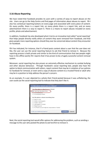 3.16 Abuse Reporting

We have noted that Facebook provides its users with a variety of ways to report abuses on the
site. Users can go to the Help Centre and find pages of information about abuses to report. FB-I
also has contextual reporting buttons on every page and associated with every piece of content.
On every profile, there is a report link; on every photo there is a report link; and on every
advertisement there is a way to report it. There is a means to report abuses included on every
profile, photo and advertisement.

In addition, Facebook has also developed what it terms an innovative tool called “social reporting”
that helps people directly notify others of content they want removed from Facebook, and that
gives people more reporting options should they ever be concerned about content they encounter
on Facebook.

FB-I has indicated, for instance, that if a friend posts content about a user that the user does not
like, the user can use the social reporting feature to ask that friend to remove it. Because the
reporting process is both private and similar to the kind of communication that two people might
have in the offline world, FB-I reports that it has proven to be a hugely successful content removal
system.

Moreover, social reporting has also proven an extremely effective mechanism to combat bullying
and other abusive behaviour. Through Facebook’s social reporting tool, people also have the
option to block communication with others, report content that may be in violation of our policies
to Facebook for removal, or even send a copy of abusive content to a trusted friend or adult who
may be in a position to help address the person’s concern.

As an example, if a user objected to a photo their friend posted because it was unflattering, the
user could use the social reporting tool to indicate that they don’t like it:




Next, the social reporting tool would offer options for addressing the problem, such as sending a
message to the user who posted the photo to ask her/him to remove it.




                                                138
 