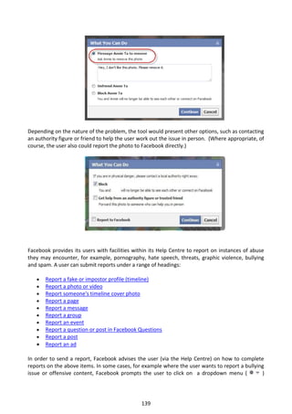 Depending on the nature of the problem, the tool would present other options, such as contacting
an authority figure or friend to help the user work out the issue in person. (Where appropriate, of
course, the user also could report the photo to Facebook directly.)




Facebook provides its users with facilities within its Help Centre to report on instances of abuse
they may encounter, for example, pornography, hate speech, threats, graphic violence, bullying
and spam. A user can submit reports under a range of headings:

      Report a fake or impostor profile (timeline)
      Report a photo or video
      Report someone's timeline cover photo
      Report a page
      Report a message
      Report a group
      Report an event
      Report a question or post in Facebook Questions
      Report a post
      Report an ad

In order to send a report, Facebook advises the user (via the Help Centre) on how to complete
reports on the above items. In some cases, for example where the user wants to report a bullying
issue or offensive content, Facebook prompts the user to click on a dropdown menu (            )




                                               139
 