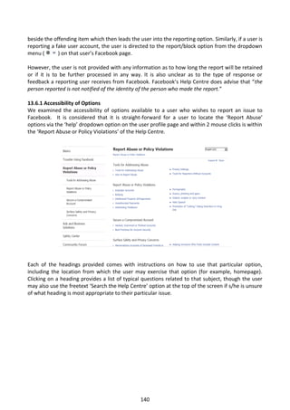 beside the offending item which then leads the user into the reporting option. Similarly, if a user is
reporting a fake user account, the user is directed to the report/block option from the dropdown
menu (       ) on that user’s Facebook page.

However, the user is not provided with any information as to how long the report will be retained
or if it is to be further processed in any way. It is also unclear as to the type of response or
feedback a reporting user receives from Facebook. Facebook’s Help Centre does advise that “the
person reported is not notified of the identity of the person who made the report.”

13.6.1 Accessibility of Options
We examined the accessibility of options available to a user who wishes to report an issue to
Facebook. It is considered that it is straight-forward for a user to locate the ‘Report Abuse’
options via the ‘help’ dropdown option on the user profile page and within 2 mouse clicks is within
the ‘Report Abuse or Policy Violations’ of the Help Centre.




Each of the headings provided comes with instructions on how to use that particular option,
including the location from which the user may exercise that option (for example, homepage).
Clicking on a heading provides a list of typical questions related to that subject, though the user
may also use the freetext ‘Search the Help Centre’ option at the top of the screen if s/he is unsure
of what heading is most appropriate to their particular issue.




                                                 140
 